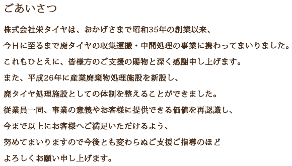 [ごあいさつ] 株式会社栄タイヤは、おかげさまで昭和35年の創業以来、今日に至るまで廃タイヤの収集運搬・中間処理の事業に携わってまいりました。これもひとえに、皆様方のご支援の賜物と深く感謝申し上げます。また、平成26年に産廃棄物処理施設を新設し、廃タイヤ処理施設としての体制を整えることができました。従業員一同、事業の意義やお客様に提供できる価値を再識し、今まで以上にお客様へご満足いただけるよう、努めてまいりますので今後とも変わらぬご支援ご指導のほどよろしくお願い申し上げます。
